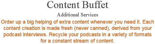 Content Buffet Additional Services Order up a big helping of extra content whenever you need it. Each content creation is made fresh (never canned), derived from your podcast interviews. Recycle your podcasts in a variety of formats for a constant stream of content.