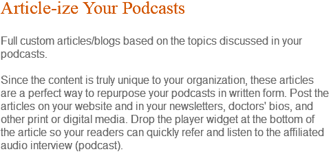 Article-ize Your Podcasts Full custom articles/blogs based on the topics discussed in your podcasts. Since the content is truly unique to your organization, these articles are a perfect way to repurpose your podcasts in written form. Post the articles on your website and in your newsletters, doctors' bios, and other print or digital media. Drop the player widget at the bottom of the article so your readers can quickly refer and listen to the affiliated audio interview (podcast). 