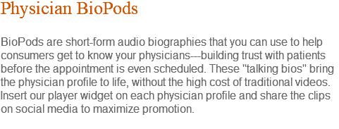 Physician BioPods BioPods are short-form audio biographies that you can use to help consumers get to know your physicians---building trust with patients before the appointment is even scheduled. These "talking bios" bring the physician profile to life, without the high cost of traditional videos. Insert our player widget on each physician profile and share the clips on social media to maximize promotion. 