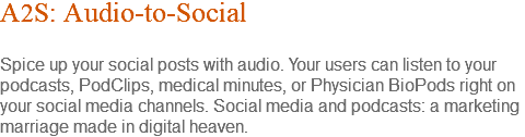 A2S: Audio-to-Social Spice up your social posts with audio. Your users can listen to your podcasts, PodClips, medical minutes, or Physician BioPods right on your social media channels. Social media and podcasts: a marketing marriage made in digital heaven.