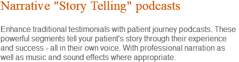 Narrative "Story Telling" podcasts Enhance traditional testimonials with patient journey podcasts. These powerful segments tell your patient's story through their experience and success - all in their own voice. With professional narration as well as music and sound effects where appropriate.
