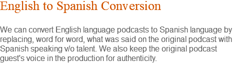 English to Spanish Conversion We can convert English language podcasts to Spanish language by replacing, word for word, what was said on the original podcast with Spanish speaking v/o talent. We also keep the original podcast guest's voice in the production for authenticity.