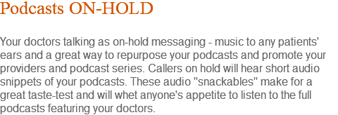 Podcasts ON-HOLD Your doctors talking as on-hold messaging - music to any patients' ears and a great way to repurpose your podcasts and promote your providers and podcast series. Callers on hold will hear short audio snippets of your podcasts. These audio "snackables" make for a great taste-test and will whet anyone's appetite to listen to the full podcasts featuring your doctors.