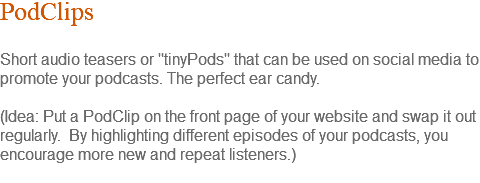PodClips Short audio teasers or "tinyPods" that can be used on social media to promote your podcasts. The perfect ear candy. (Idea: Put a PodClip on the front page of your website and swap it out regularly. By highlighting different episodes of your podcasts, you encourage more new and repeat listeners.) 
