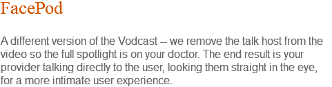 FacePod A different version of the Vodcast -- we remove the talk host from the video so the full spotlight is on your doctor. The end result is your provider talking directly to the user, looking them straight in the eye, for a more intimate user experience.